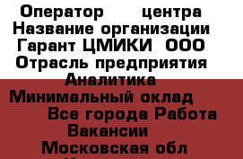 Оператор Call-центра › Название организации ­ Гарант-ЦМИКИ, ООО › Отрасль предприятия ­ Аналитика › Минимальный оклад ­ 17 000 - Все города Работа » Вакансии   . Московская обл.,Климовск г.